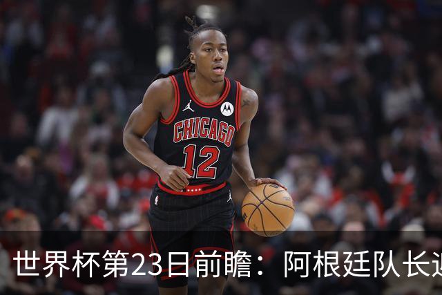 世界杯第23日前瞻：阿根廷队长迎历史之夜 卫冕冠军PK大黑马