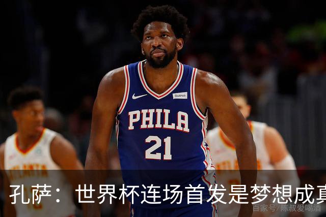 孔萨：世界杯连场首发是梦想成真，今天我们可以总结出许多积极面